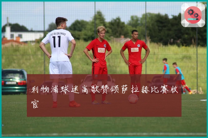 利物浦球迷高歌赞颂萨拉赫比赛收官