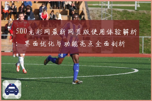 500竞彩网最新网页版使用体验解析：界面优化与功能亮点全面剖析