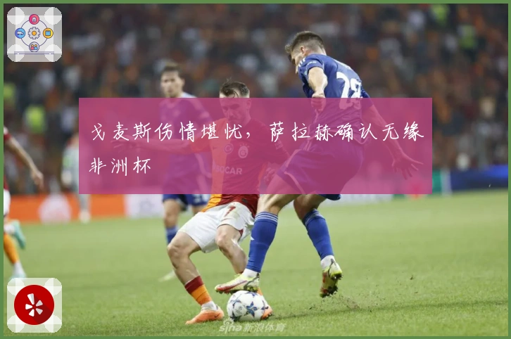 戈麦斯伤情堪忧，萨拉赫确认无缘非洲杯