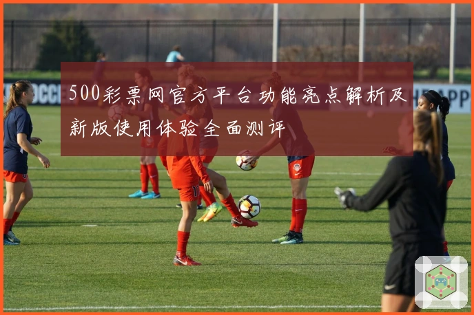 500彩票网官方平台功能亮点解析及新版使用体验全面测评