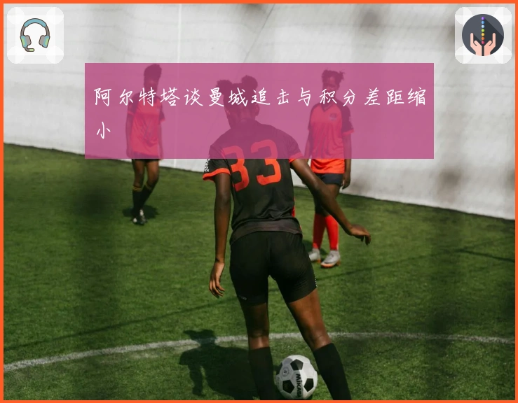 阿尔特塔谈曼城追击与积分差距缩小