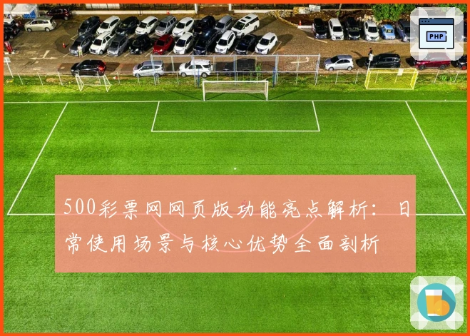 500彩票网网页版功能亮点解析：日常使用场景与核心优势全面剖析
