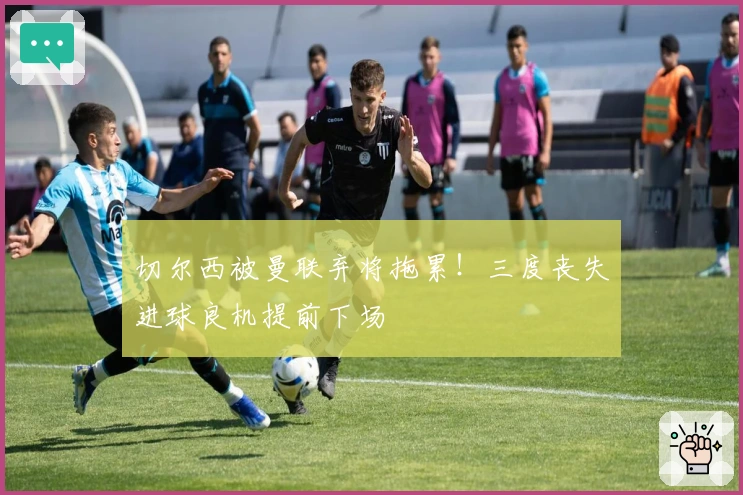 切尔西被曼联弃将拖累！三度丧失进球良机提前下场