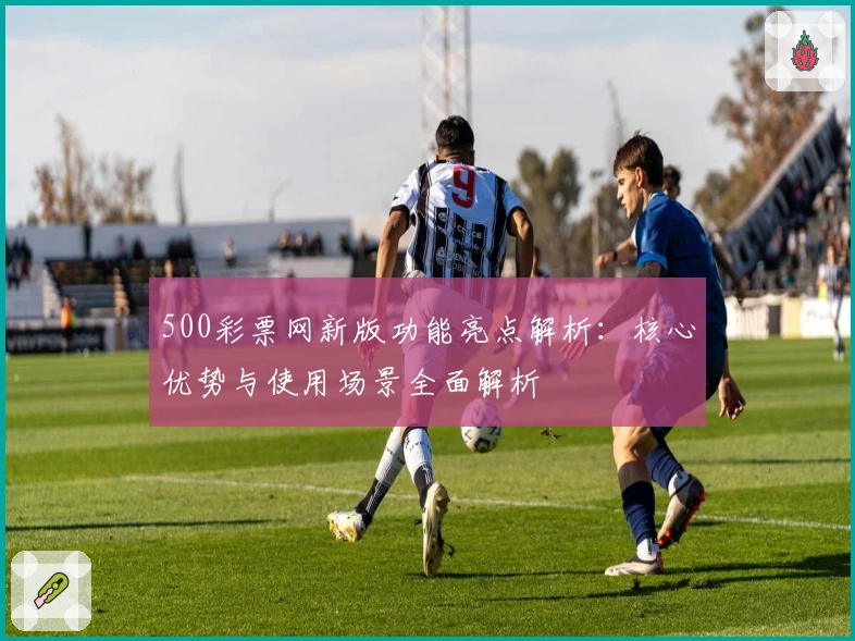 500彩票网新版功能亮点解析：核心优势与使用场景全面解析