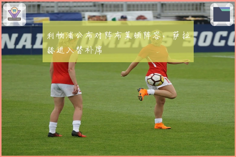 利物浦公布对阵布莱顿阵容，萨拉赫进入替补席