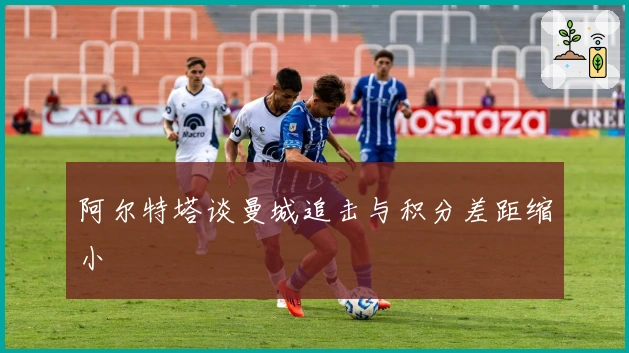 阿尔特塔谈曼城追击与积分差距缩小