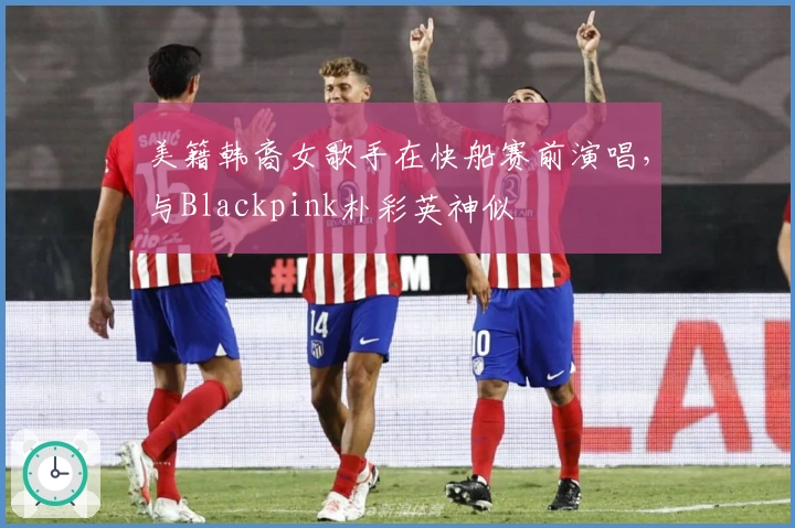 美籍韩裔女歌手在快船赛前演唱,与Blackpink朴彩英神似