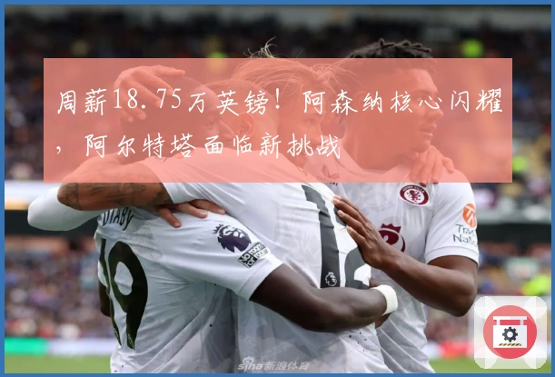 周薪18.75万英镑！阿森纳核心闪耀，阿尔特塔面临新挑战