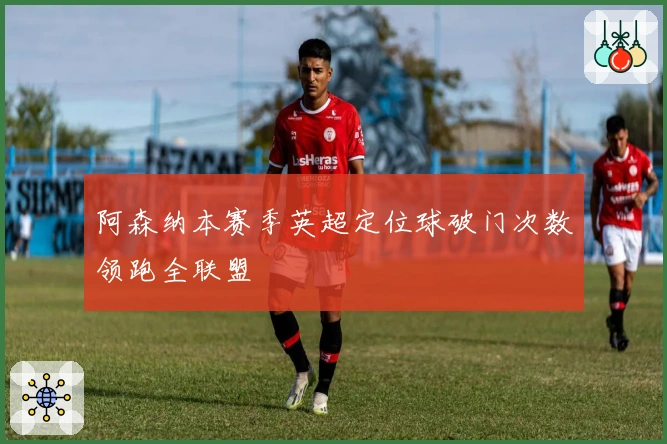 阿森纳本赛季英超定位球破门次数领跑全联盟