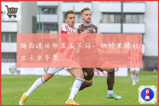 梅西造访印度孟买站，切特里滕杜尔卡尔齐聚