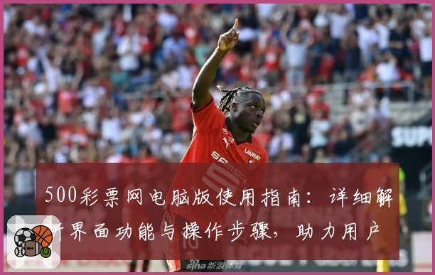 500彩票网电脑版使用指南：详细解析界面功能与操作步骤，助力用户快速掌握使用技巧