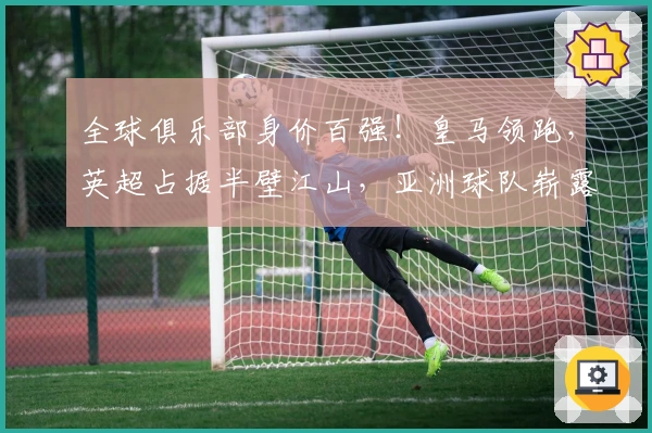 全球俱乐部身价百强！皇马领跑，英超占据半壁江山，亚洲球队崭露头角