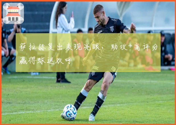 萨拉赫复出表现亮眼，助攻+高评分赢得球迷欢呼