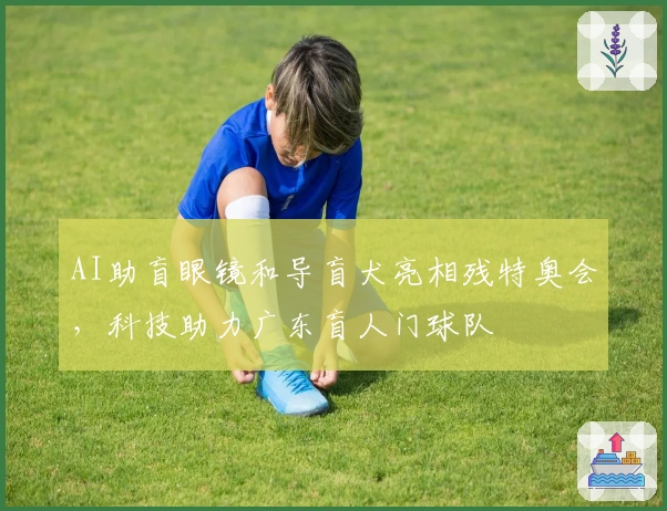 AI助盲眼镜和导盲犬亮相残特奥会，科技助力广东盲人门球队