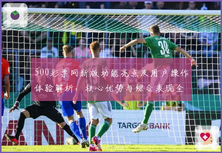 500彩票网新版功能亮点及用户操作体验解析，核心优势与综合表现全面剖析