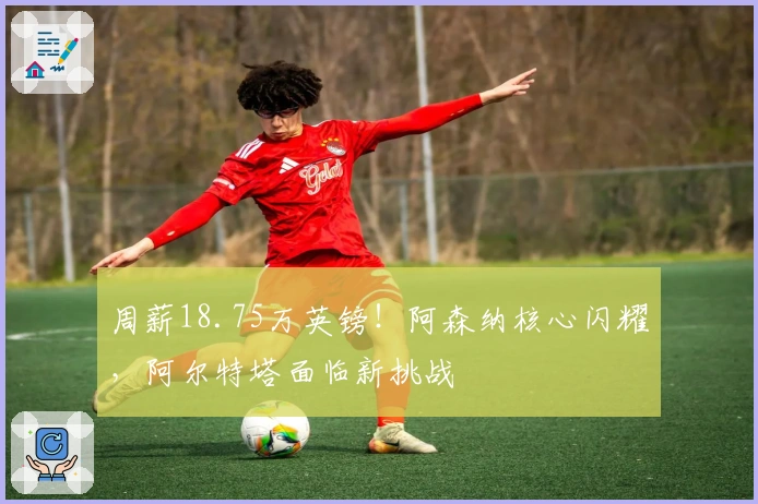 周薪18.75万英镑！阿森纳核心闪耀，阿尔特塔面临新挑战