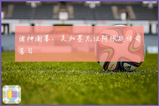 诸神谢幕，美加墨见证阿根廷传奇落日