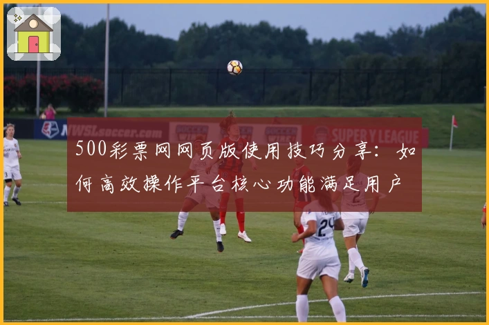 500彩票网网页版使用技巧分享：如何高效操作平台核心功能满足用户日常需求