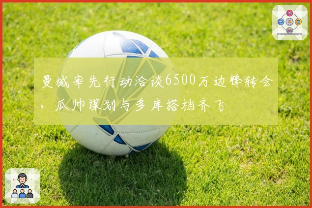 曼城率先行动洽谈6500万边锋转会,瓜帅谋划与多库搭档齐飞