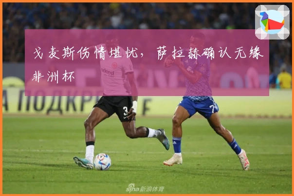 戈麦斯伤情堪忧，萨拉赫确认无缘非洲杯