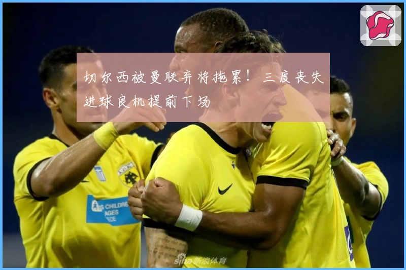 切尔西被曼联弃将拖累！三度丧失进球良机提前下场