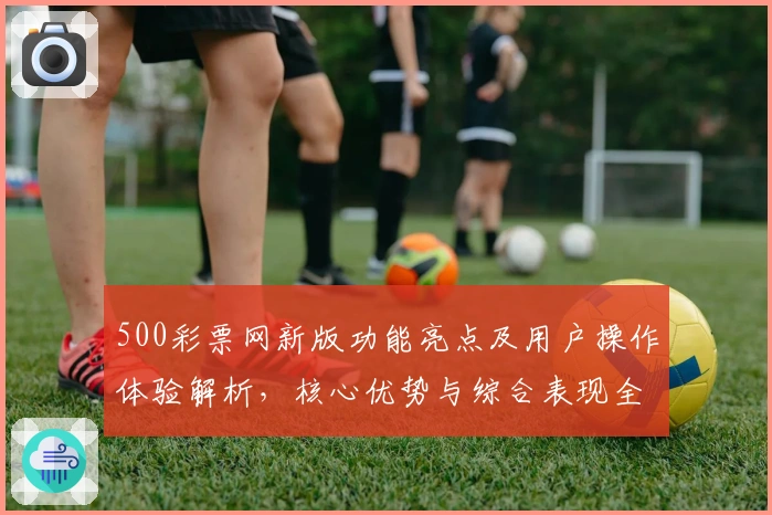 500彩票网新版功能亮点及用户操作体验解析，核心优势与综合表现全面剖析